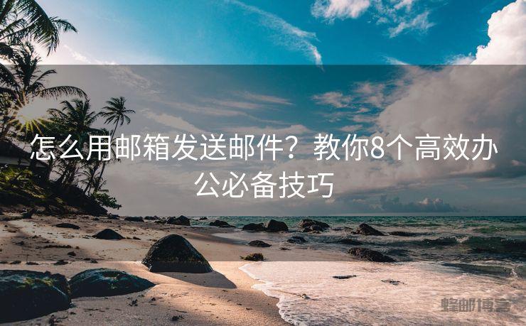 怎么用邮箱发送邮件？教你8个高效办公必备技巧