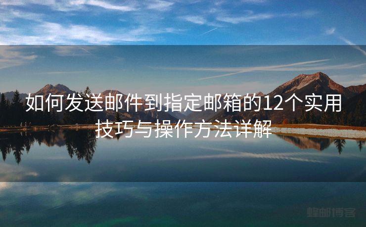 如何发送邮件到指定邮箱的12个实用技巧与操作方法详解